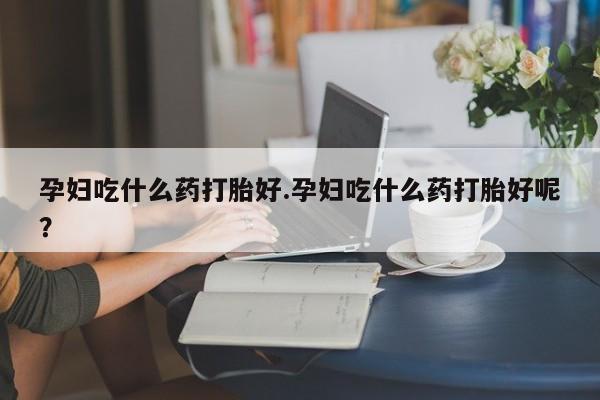 堕胎药药店购买微信联系方式孕妇吃什么药打胎好.孕妇吃什么药打胎好呢？