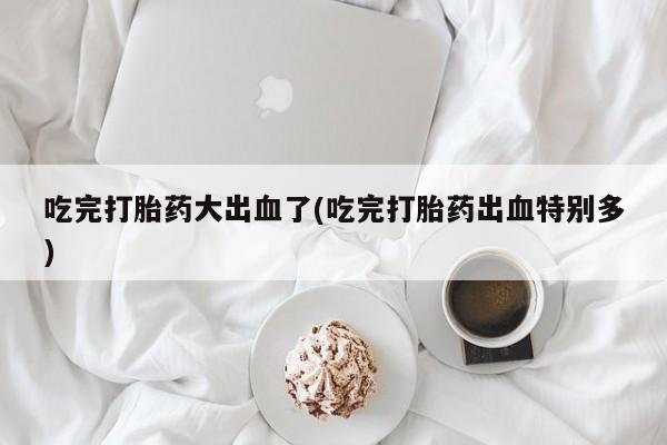 堕胎药药店购买微信联系方式吃完打胎药大出血了(吃完打胎药出血特别多)
