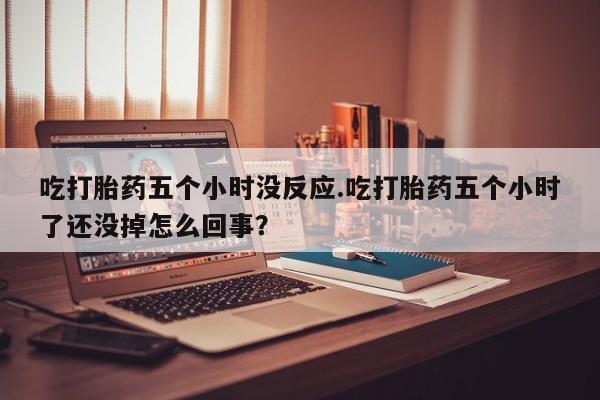 堕胎药药店购买微信联系方式吃打胎药五个小时没反应.吃打胎药五个小时了还没掉怎么回事？