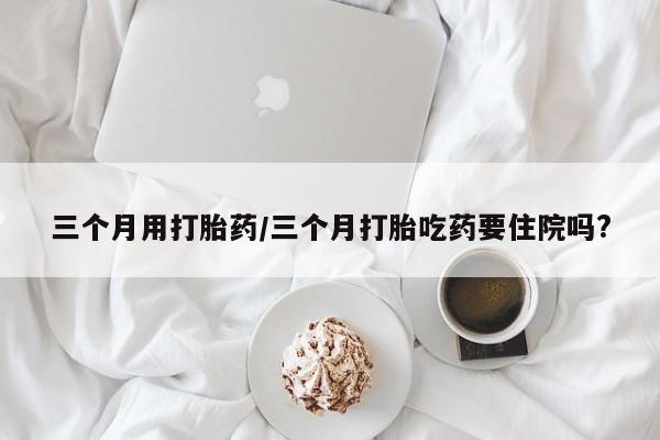 堕胎药药店购买微信联系方式三个月用打胎药/三个月打胎吃药要住院吗?