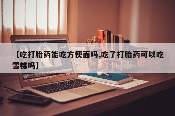 堕胎药药店购买微信联系方式【吃打胎药能吃方便面吗,吃了打胎药可以吃雪糕吗】