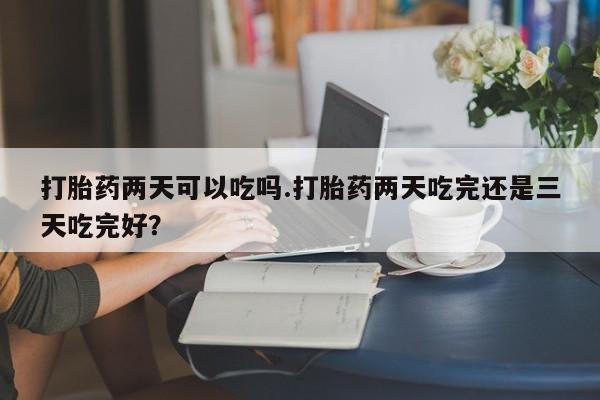 堕胎药药店购买微信联系方式打胎药两天可以吃吗.打胎药两天吃完还是三天吃完好？