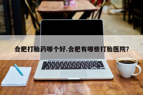 堕胎药药店购买微信联系方式合肥打胎药哪个好.合肥有哪些打胎医院？