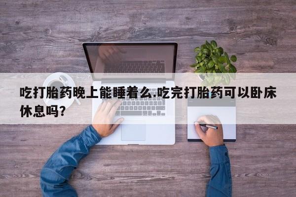 堕胎药药店购买微信联系方式吃打胎药晚上能睡着么.吃完打胎药可以卧床休息吗？