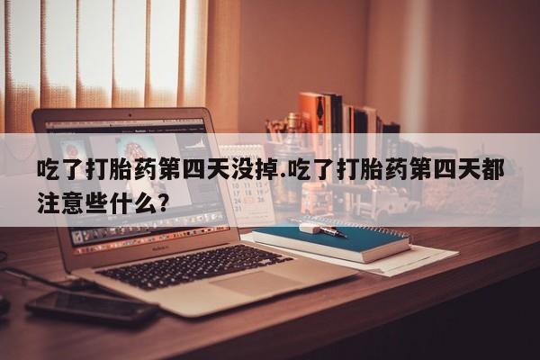 堕胎药药店购买微信联系方式吃了打胎药第四天没掉.吃了打胎药第四天都注意些什么？