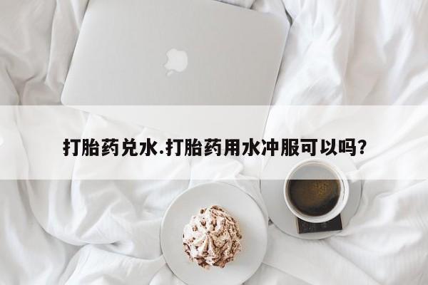 堕胎药药店购买微信联系方式打胎药兑水.打胎药用水冲服可以吗？