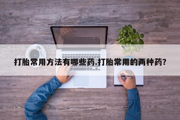 堕胎药药店购买微信联系方式打胎常用方法有哪些药.打胎常用的两种药？