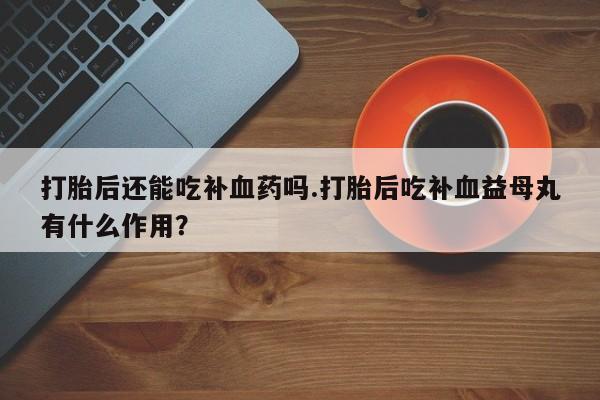 堕胎药药店购买微信联系方式打胎后还能吃补血药吗.打胎后吃补血益母丸有什么作用？