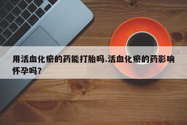 堕胎药药店购买微信联系方式用活血化瘀的药能打胎吗.活血化瘀的药影响怀孕吗？
