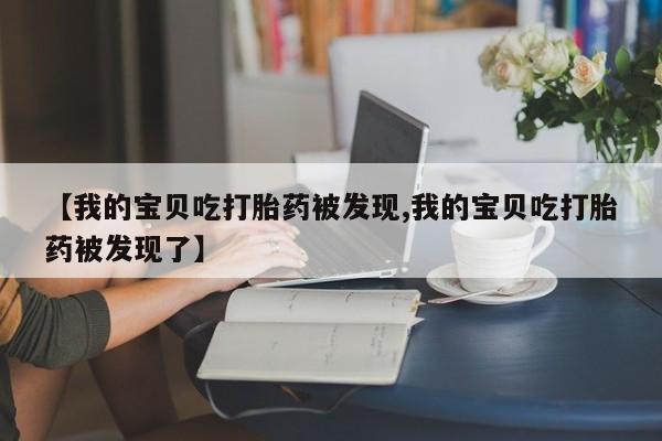 堕胎药药店购买微信联系方式【我的宝贝吃打胎药被发现,我的宝贝吃打胎药被发现了】