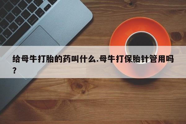 堕胎药药店购买微信联系方式给母牛打胎的药叫什么.母牛打保胎针管用吗？