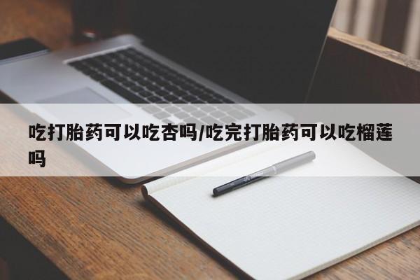 堕胎药药店购买微信联系方式吃打胎药可以吃杏吗/吃完打胎药可以吃榴莲吗