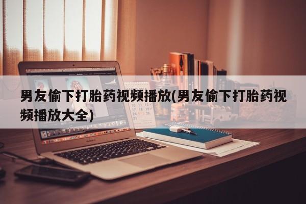 堕胎药药店购买微信联系方式男友偷下打胎药视频播放(男友偷下打胎药视频播放大全)