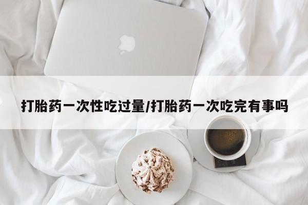堕胎药药店购买微信联系方式打胎药一次性吃过量/打胎药一次吃完有事吗