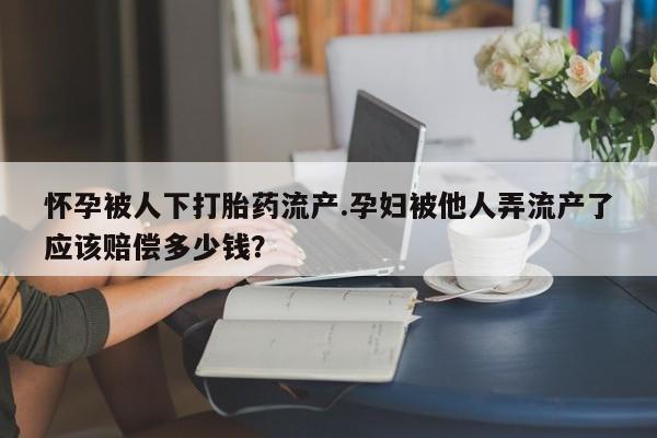 堕胎药药店购买微信联系方式怀孕被人下打胎药流产.孕妇被他人弄流产了应该赔偿多少钱？