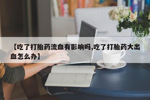 堕胎药药店购买微信联系方式【吃了打胎药流血有影响吗,吃了打胎药大出血怎么办】