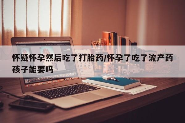 堕胎药药店购买微信联系方式怀疑怀孕然后吃了打胎药/怀孕了吃了流产药孩子能要吗
