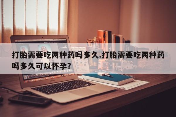 堕胎药药店购买微信联系方式打胎需要吃两种药吗多久.打胎需要吃两种药吗多久可以怀孕？