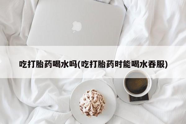 堕胎药药店购买微信联系方式吃打胎药喝水吗(吃打胎药时能喝水吞服)