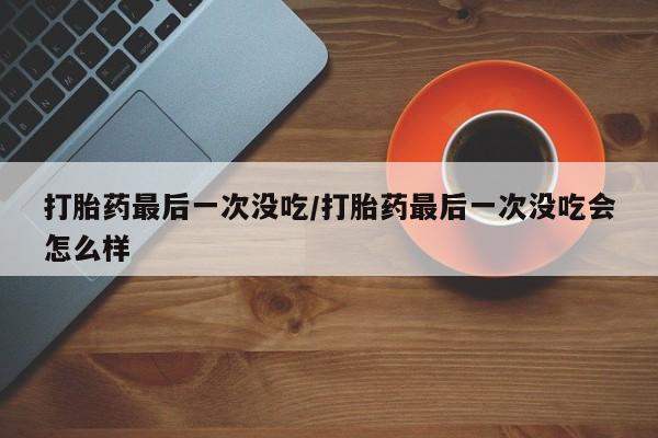 堕胎药药店购买微信联系方式打胎药最后一次没吃/打胎药最后一次没吃会怎么样