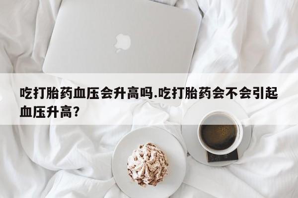 堕胎药药店购买微信联系方式吃打胎药血压会升高吗.吃打胎药会不会引起血压升高？