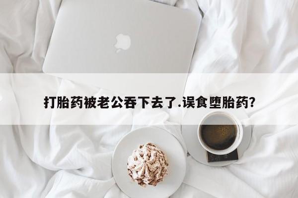 堕胎药药店购买微信联系方式打胎药被老公吞下去了.误食堕胎药？