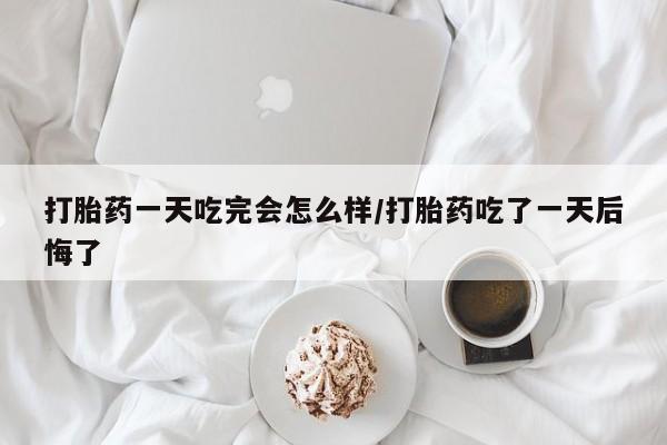 堕胎药药店购买微信联系方式打胎药一天吃完会怎么样/打胎药吃了一天后悔了