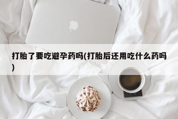 堕胎药药店购买微信联系方式打胎了要吃避孕药吗(打胎后还用吃什么药吗)