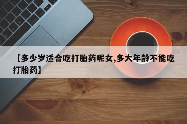 堕胎药药店购买微信联系方式【多少岁适合吃打胎药呢女,多大年龄不能吃打胎药】