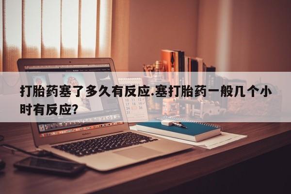 堕胎药药店购买微信联系方式打胎药塞了多久有反应.塞打胎药一般几个小时有反应？