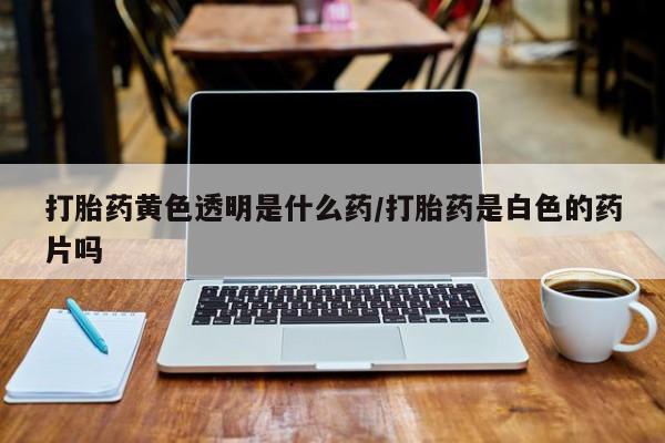 堕胎药药店购买微信联系方式打胎药黄色透明是什么药/打胎药是白色的药片吗
