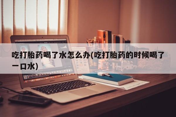 堕胎药药店购买微信联系方式吃打胎药喝了水怎么办(吃打胎药的时候喝了一口水)