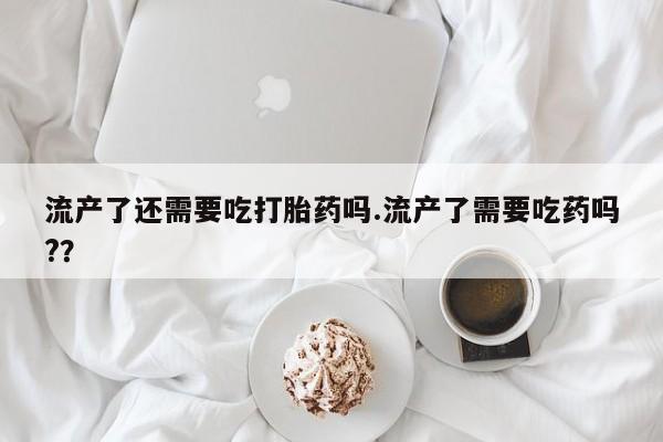 堕胎药药店购买微信联系方式流产了还需要吃打胎药吗.流产了需要吃药吗?？