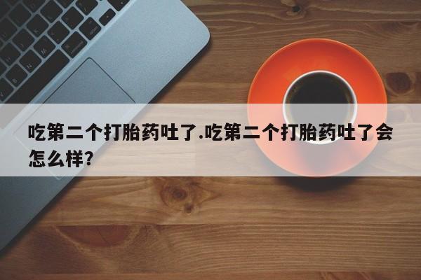 堕胎药药店购买微信联系方式吃第二个打胎药吐了.吃第二个打胎药吐了会怎么样？
