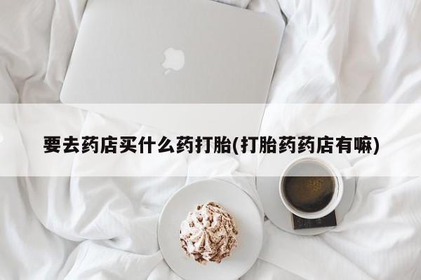 堕胎药药店购买微信联系方式要去药店买什么药打胎(打胎药药店有嘛)