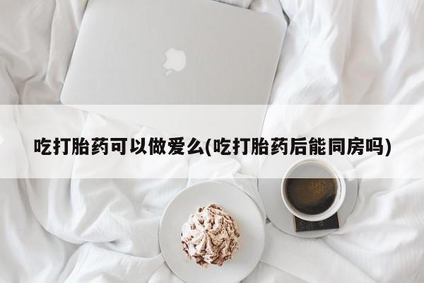 堕胎药药店购买微信联系方式吃打胎药可以做爱么(吃打胎药后能同房吗)