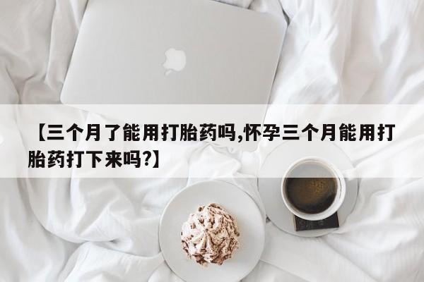 堕胎药药店购买微信联系方式【三个月了能用打胎药吗,怀孕三个月能用打胎药打下来吗?】
