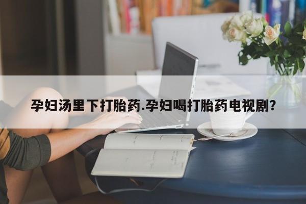堕胎药药店购买微信联系方式孕妇汤里下打胎药.孕妇喝打胎药电视剧？