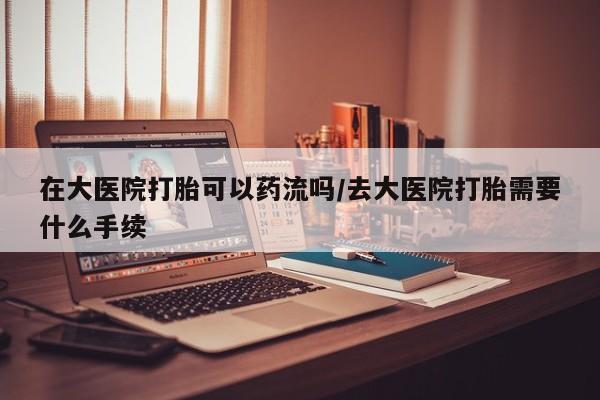 堕胎药药店购买微信联系方式在大医院打胎可以药流吗/去大医院打胎需要什么手续
