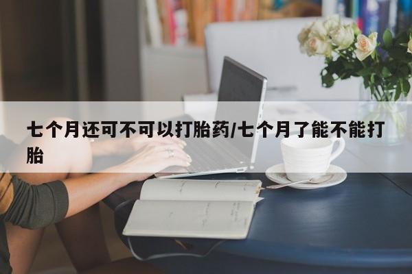 堕胎药药店购买微信联系方式七个月还可不可以打胎药/七个月了能不能打胎