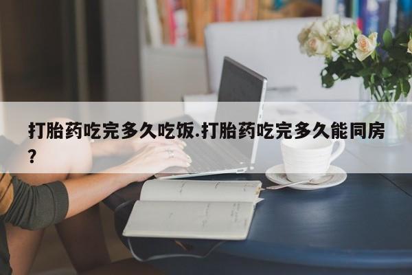 堕胎药药店购买微信联系方式打胎药吃完多久吃饭.打胎药吃完多久能同房？