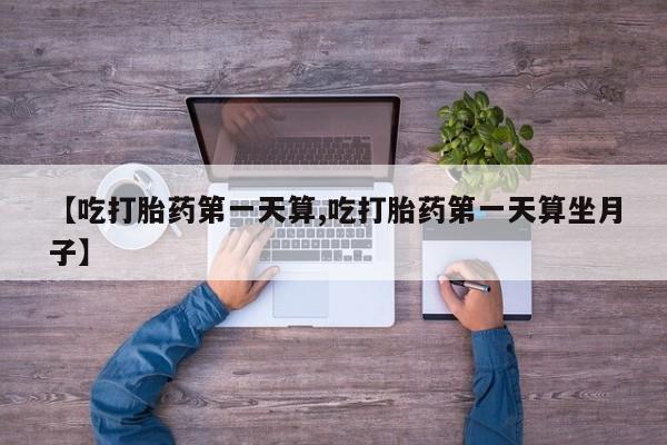 堕胎药药店购买微信联系方式【吃打胎药第一天算,吃打胎药第一天算坐月子】