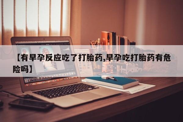 堕胎药药店购买微信联系方式【有早孕反应吃了打胎药,早孕吃打胎药有危险吗】