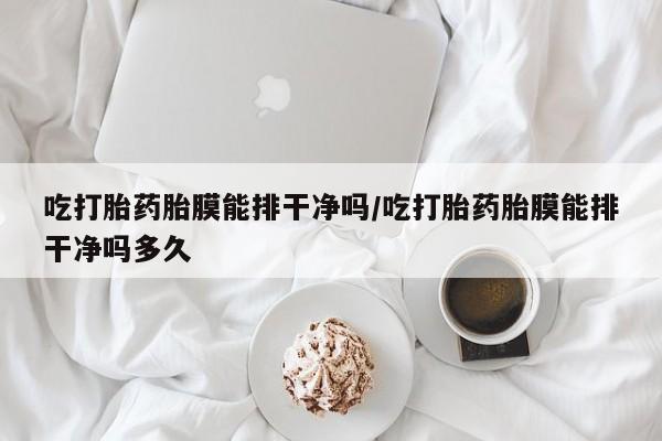 堕胎药药店购买微信联系方式吃打胎药胎膜能排干净吗/吃打胎药胎膜能排干净吗多久