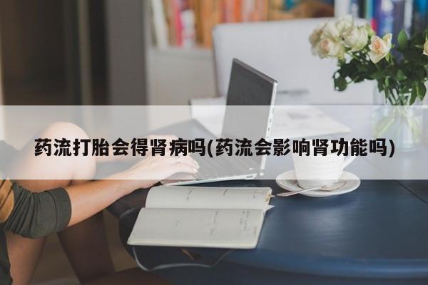 堕胎药药店购买微信联系方式药流打胎会得肾病吗(药流会影响肾功能吗)