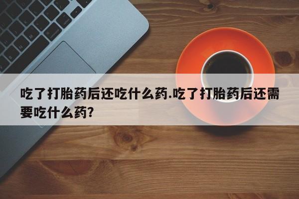 堕胎药药店购买微信联系方式吃了打胎药后还吃什么药.吃了打胎药后还需要吃什么药？
