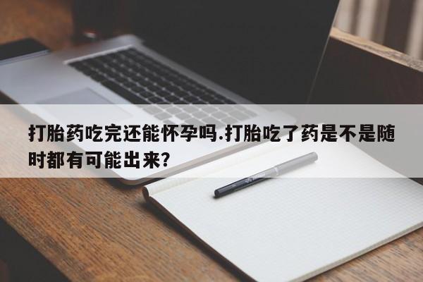 堕胎药药店购买微信联系方式打胎药吃完还能怀孕吗.打胎吃了药是不是随时都有可能出来？