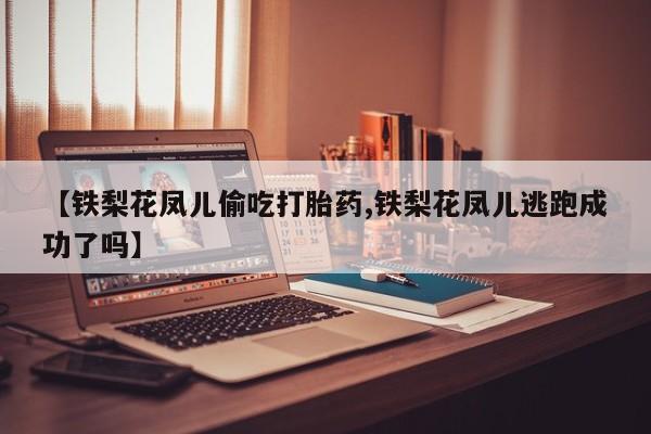 堕胎药药店购买微信联系方式【铁梨花凤儿偷吃打胎药,铁梨花凤儿逃跑成功了吗】