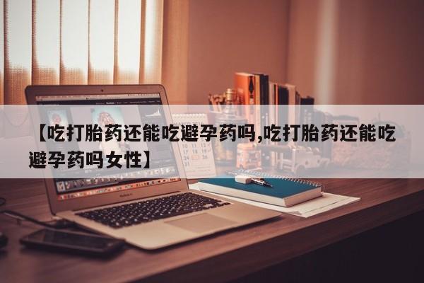 堕胎药药店购买微信联系方式【吃打胎药还能吃避孕药吗,吃打胎药还能吃避孕药吗女性】