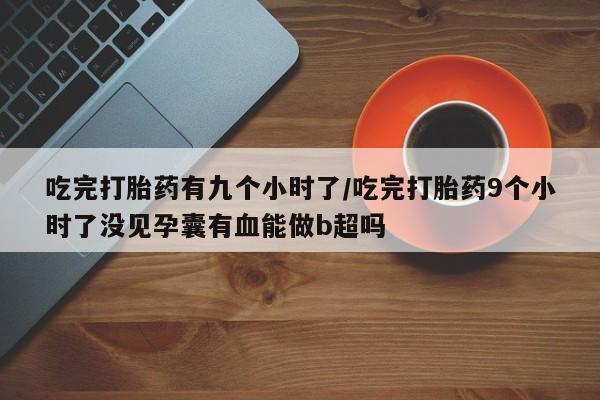 堕胎药药店购买微信联系方式吃完打胎药有九个小时了/吃完打胎药9个小时了没见孕囊有血能做b超吗